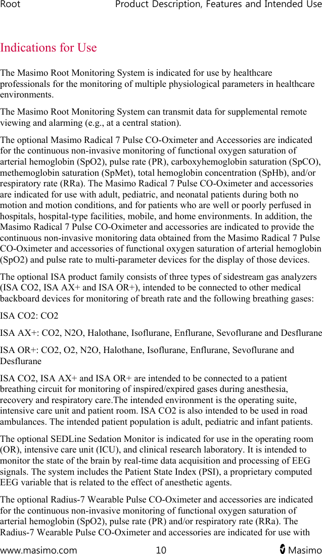 Root   Product Description, Features and Intended Use  www.masimo.com  10   Masimo   Indications for Use The Masimo Root Monitoring System is indicated for use by healthcare professionals for the monitoring of multiple physiological parameters in healthcare environments. The Masimo Root Monitoring System can transmit data for supplemental remote viewing and alarming (e.g., at a central station).  The optional Masimo Radical 7 Pulse CO-Oximeter and Accessories are indicated for the continuous non-invasive monitoring of functional oxygen saturation of arterial hemoglobin (SpO2), pulse rate (PR), carboxyhemoglobin saturation (SpCO), methemoglobin saturation (SpMet), total hemoglobin concentration (SpHb), and/or respiratory rate (RRa). The Masimo Radical 7 Pulse CO-Oximeter and accessories are indicated for use with adult, pediatric, and neonatal patients during both no motion and motion conditions, and for patients who are well or poorly perfused in hospitals, hospital-type facilities, mobile, and home environments. In addition, the Masimo Radical 7 Pulse CO-Oximeter and accessories are indicated to provide the continuous non-invasive monitoring data obtained from the Masimo Radical 7 Pulse CO-Oximeter and accessories of functional oxygen saturation of arterial hemoglobin (SpO2) and pulse rate to multi-parameter devices for the display of those devices. The optional ISA product family consists of three types of sidestream gas analyzers (ISA CO2, ISA AX+ and ISA OR+), intended to be connected to other medical backboard devices for monitoring of breath rate and the following breathing gases: ISA CO2: CO2 ISA AX+: CO2, N2O, Halothane, Isoflurane, Enflurane, Sevoflurane and Desflurane ISA OR+: CO2, O2, N2O, Halothane, Isoflurane, Enflurane, Sevoflurane and Desflurane ISA CO2, ISA AX+ and ISA OR+ are intended to be connected to a patient breathing circuit for monitoring of inspired/expired gases during anesthesia, recovery and respiratory care.The intended environment is the operating suite, intensive care unit and patient room. ISA CO2 is also intended to be used in road ambulances. The intended patient population is adult, pediatric and infant patients. The optional SEDLine Sedation Monitor is indicated for use in the operating room (OR), intensive care unit (ICU), and clinical research laboratory. It is intended to monitor the state of the brain by real-time data acquisition and processing of EEG signals. The system includes the Patient State Index (PSI), a proprietary computed EEG variable that is related to the effect of anesthetic agents. The optional Radius-7 Wearable Pulse CO-Oximeter and accessories are indicated for the continuous non-invasive monitoring of functional oxygen saturation of arterial hemoglobin (SpO2), pulse rate (PR) and/or respiratory rate (RRa). The Radius-7 Wearable Pulse CO-Oximeter and accessories are indicated for use with 