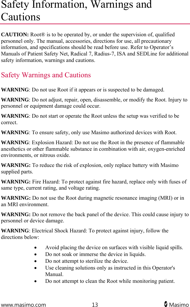  www.masimo.com  13   Masimo   Safety Information, Warnings and Cautions CAUTION: Root® is to be operated by, or under the supervision of, qualified personnel only. The manual, accessories, directions for use, all precautionary information, and specifications should be read before use. Refer to Operator’s Manuals of Patient Safety Net, Radical 7, Radius-7, ISA and SEDLine for additional safety information, warnings and cautions. Safety Warnings and Cautions WARNING: Do not use Root if it appears or is suspected to be damaged.  WARNING: Do not adjust, repair, open, disassemble, or modify the Root. Injury to personnel or equipment damage could occur. WARNING: Do not start or operate the Root unless the setup was verified to be correct. WARNING: To ensure safety, only use Masimo authorized devices with Root.  WARNING: Explosion Hazard: Do not use the Root in the presence of flammable anesthetics or other flammable substance in combination with air, oxygen-enriched environments, or nitrous oxide. WARNING: To reduce the risk of explosion, only replace battery with Masimo supplied parts.  WARNING: Fire Hazard: To protect against fire hazard, replace only with fuses of same type, current rating, and voltage rating. WARNING: Do not use the Root during magnetic resonance imaging (MRI) or in an MRI environment. WARNING: Do not remove the back panel of the device. This could cause injury to personnel or device damage. WARNING: Electrical Shock Hazard: To protect against injury, follow the directions below:  Avoid placing the device on surfaces with visible liquid spills.  Do not soak or immerse the device in liquids.  Do not attempt to sterilize the device.  Use cleaning solutions only as instructed in this Operator&apos;s Manual.  Do not attempt to clean the Root while monitoring patient. 