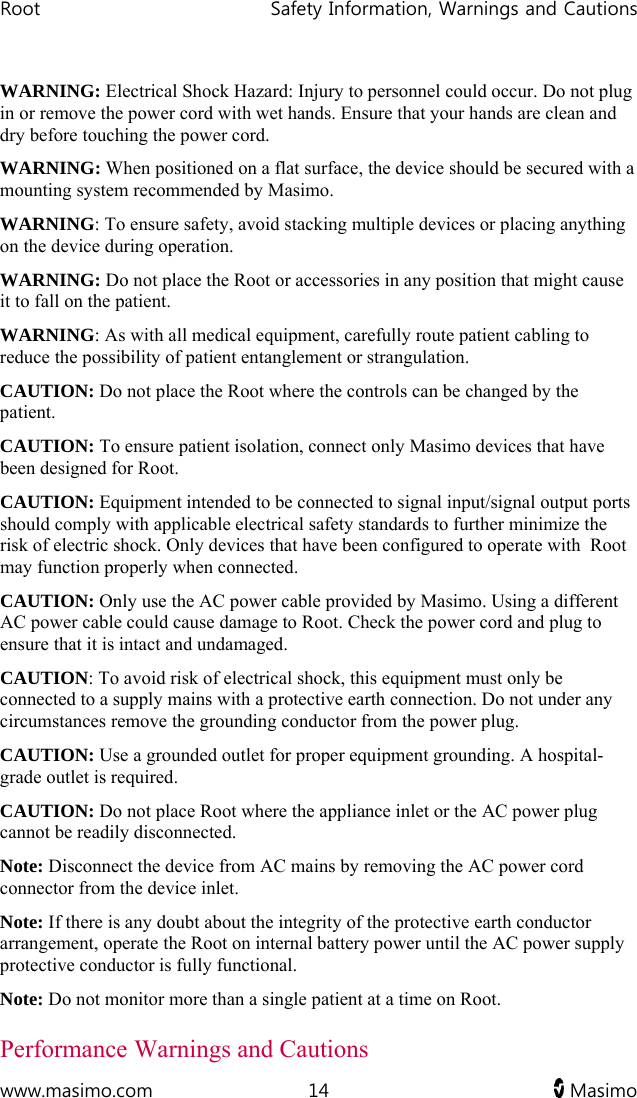 Root   Safety Information, Warnings and Cautions  www.masimo.com  14   Masimo   WARNING: Electrical Shock Hazard: Injury to personnel could occur. Do not plug in or remove the power cord with wet hands. Ensure that your hands are clean and dry before touching the power cord.  WARNING: When positioned on a flat surface, the device should be secured with a mounting system recommended by Masimo. WARNING: To ensure safety, avoid stacking multiple devices or placing anything on the device during operation. WARNING: Do not place the Root or accessories in any position that might cause it to fall on the patient. WARNING: As with all medical equipment, carefully route patient cabling to reduce the possibility of patient entanglement or strangulation. CAUTION: Do not place the Root where the controls can be changed by the patient. CAUTION: To ensure patient isolation, connect only Masimo devices that have been designed for Root.  CAUTION: Equipment intended to be connected to signal input/signal output ports should comply with applicable electrical safety standards to further minimize the risk of electric shock. Only devices that have been configured to operate with  Root may function properly when connected. CAUTION: Only use the AC power cable provided by Masimo. Using a different AC power cable could cause damage to Root. Check the power cord and plug to ensure that it is intact and undamaged. CAUTION: To avoid risk of electrical shock, this equipment must only be connected to a supply mains with a protective earth connection. Do not under any circumstances remove the grounding conductor from the power plug. CAUTION: Use a grounded outlet for proper equipment grounding. A hospital-grade outlet is required. CAUTION: Do not place Root where the appliance inlet or the AC power plug cannot be readily disconnected. Note: Disconnect the device from AC mains by removing the AC power cord connector from the device inlet. Note: If there is any doubt about the integrity of the protective earth conductor arrangement, operate the Root on internal battery power until the AC power supply protective conductor is fully functional. Note: Do not monitor more than a single patient at a time on Root. Performance Warnings and Cautions 