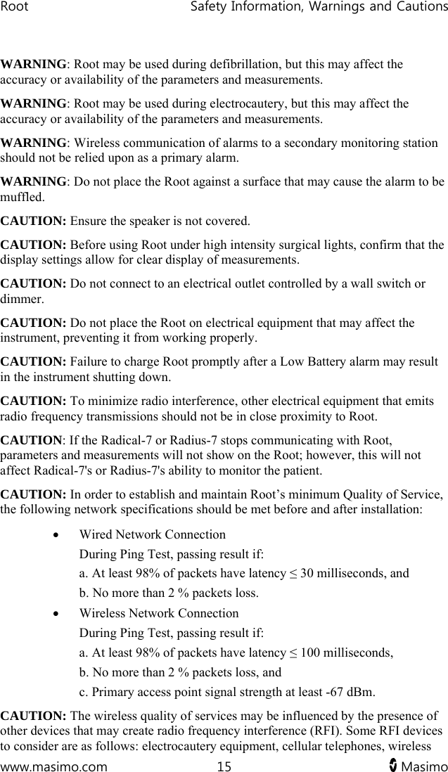 Root   Safety Information, Warnings and Cautions  www.masimo.com  15   Masimo   WARNING: Root may be used during defibrillation, but this may affect the accuracy or availability of the parameters and measurements.  WARNING: Root may be used during electrocautery, but this may affect the accuracy or availability of the parameters and measurements. WARNING: Wireless communication of alarms to a secondary monitoring station should not be relied upon as a primary alarm. WARNING: Do not place the Root against a surface that may cause the alarm to be muffled. CAUTION: Ensure the speaker is not covered. CAUTION: Before using Root under high intensity surgical lights, confirm that the display settings allow for clear display of measurements. CAUTION: Do not connect to an electrical outlet controlled by a wall switch or dimmer. CAUTION: Do not place the Root on electrical equipment that may affect the instrument, preventing it from working properly. CAUTION: Failure to charge Root promptly after a Low Battery alarm may result in the instrument shutting down.  CAUTION: To minimize radio interference, other electrical equipment that emits radio frequency transmissions should not be in close proximity to Root.  CAUTION: If the Radical-7 or Radius-7 stops communicating with Root, parameters and measurements will not show on the Root; however, this will not affect Radical-7&apos;s or Radius-7&apos;s ability to monitor the patient. CAUTION: In order to establish and maintain Root’s minimum Quality of Service, the following network specifications should be met before and after installation:  Wired Network Connection  During Ping Test, passing result if:  a. At least 98% of packets have latency ≤ 30 milliseconds, and b. No more than 2 % packets loss.  Wireless Network Connection During Ping Test, passing result if:  a. At least 98% of packets have latency ≤ 100 milliseconds, b. No more than 2 % packets loss, and c. Primary access point signal strength at least -67 dBm. CAUTION: The wireless quality of services may be influenced by the presence of other devices that may create radio frequency interference (RFI). Some RFI devices to consider are as follows: electrocautery equipment, cellular telephones, wireless 