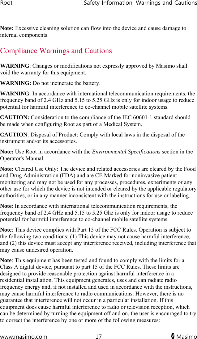 Root   Safety Information, Warnings and Cautions  www.masimo.com  17   Masimo   Note: Excessive cleaning solution can flow into the device and cause damage to internal components. Compliance Warnings and Cautions WARNING: Changes or modifications not expressly approved by Masimo shall void the warranty for this equipment. WARNING: Do not incinerate the battery. WARNING: In accordance with international telecommunication requirements, the frequency band of 2.4 GHz and 5.15 to 5.25 GHz is only for indoor usage to reduce potential for harmful interference to co-channel mobile satellite systems. CAUTION: Consideration to the compliance of the IEC 60601-1 standard should be made when configuring Root as part of a Medical System. CAUTION: Disposal of Product: Comply with local laws in the disposal of the instrument and/or its accessories. Note: Use Root in accordance with the Environmental Specifications section in the Operator&apos;s Manual. Note: Cleared Use Only: The device and related accessories are cleared by the Food and Drug Administration (FDA) and are CE Marked for noninvasive patient monitoring and may not be used for any processes, procedures, experiments or any other use for which the device is not intended or cleared by the applicable regulatory authorities, or in any manner inconsistent with the instructions for use or labeling. Note: In accordance with international telecommunication requirements, the frequency band of 2.4 GHz and 5.15 to 5.25 Ghz is only for indoor usage to reduce potential for harmful interference to co-channel mobile satellite systems. Note: This device complies with Part 15 of the FCC Rules. Operation is subject to the following two conditions: (1) This device may not cause harmful interference, and (2) this device must accept any interference received, including interference that may cause undesired operation. Note: This equipment has been tested and found to comply with the limits for a Class A digital device, pursuant to part 15 of the FCC Rules. These limits are designed to provide reasonable protection against harmful interference in a residential installation. This equipment generates, uses and can radiate radio frequency energy and, if not installed and used in accordance with the instructions, may cause harmful interference to radio communications. However, there is no guarantee that interference will not occur in a particular installation. If this equipment does cause harmful interference to radio or television reception, which can be determined by turning the equipment off and on, the user is encouraged to try to correct the interference by one or more of the following measures: 