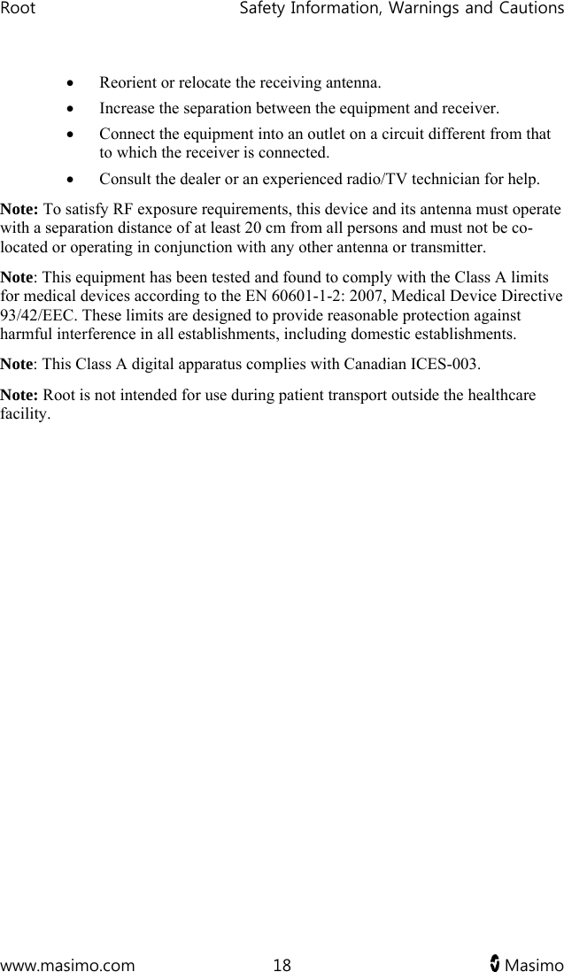 Root   Safety Information, Warnings and Cautions  www.masimo.com  18   Masimo    Reorient or relocate the receiving antenna.  Increase the separation between the equipment and receiver.  Connect the equipment into an outlet on a circuit different from that to which the receiver is connected.  Consult the dealer or an experienced radio/TV technician for help. Note: To satisfy RF exposure requirements, this device and its antenna must operate with a separation distance of at least 20 cm from all persons and must not be co-located or operating in conjunction with any other antenna or transmitter. Note: This equipment has been tested and found to comply with the Class A limits for medical devices according to the EN 60601-1-2: 2007, Medical Device Directive 93/42/EEC. These limits are designed to provide reasonable protection against harmful interference in all establishments, including domestic establishments. Note: This Class A digital apparatus complies with Canadian ICES-003. Note: Root is not intended for use during patient transport outside the healthcare facility.  