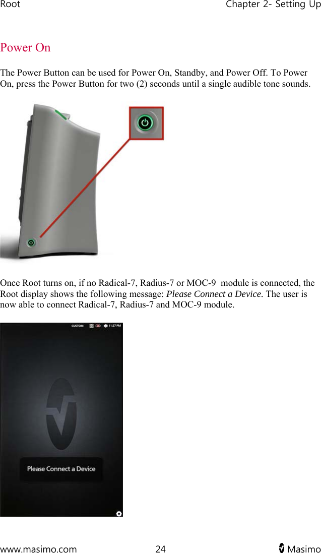 Root   Chapter 2- Setting Up  www.masimo.com  24   Masimo   Power On The Power Button can be used for Power On, Standby, and Power Off. To Power On, press the Power Button for two (2) seconds until a single audible tone sounds.  Once Root turns on, if no Radical-7, Radius-7 or MOC-9  module is connected, the Root display shows the following message: Please Connect a Device. The user is now able to connect Radical-7, Radius-7 and MOC-9 module.  