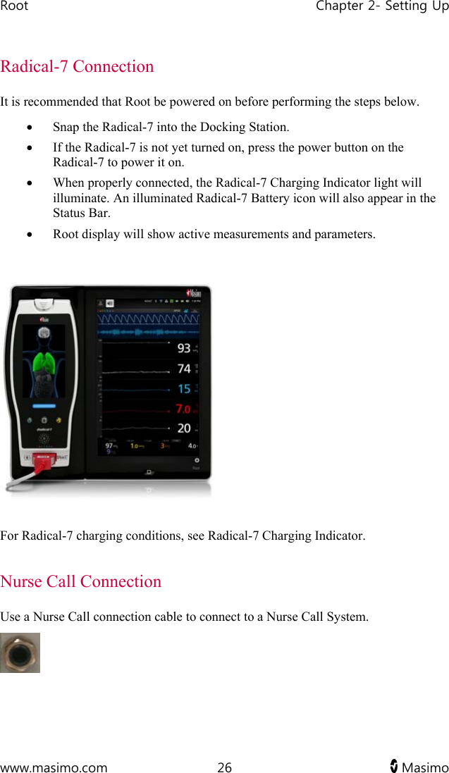 Root   Chapter 2- Setting Up  www.masimo.com  26   Masimo   Radical-7 Connection It is recommended that Root be powered on before performing the steps below.  Snap the Radical-7 into the Docking Station.   If the Radical-7 is not yet turned on, press the power button on the Radical-7 to power it on.  When properly connected, the Radical-7 Charging Indicator light will illuminate. An illuminated Radical-7 Battery icon will also appear in the Status Bar.  Root display will show active measurements and parameters.    For Radical-7 charging conditions, see Radical-7 Charging Indicator.   Nurse Call Connection Use a Nurse Call connection cable to connect to a Nurse Call System.  