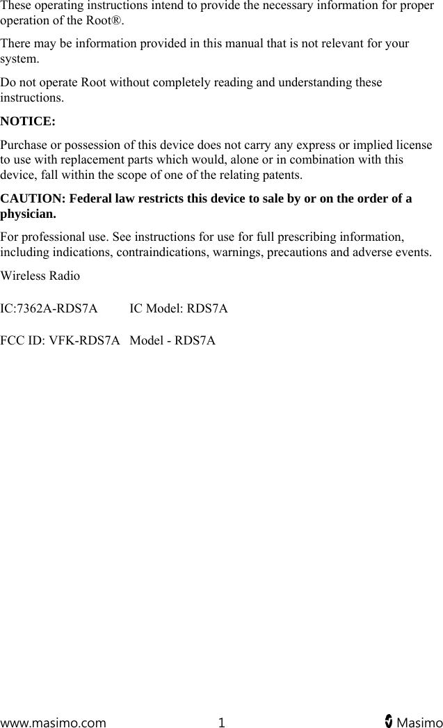  www.masimo.com  1   Masimo   These operating instructions intend to provide the necessary information for proper operation of the Root®.  There may be information provided in this manual that is not relevant for your system.  Do not operate Root without completely reading and understanding these instructions. NOTICE: Purchase or possession of this device does not carry any express or implied license to use with replacement parts which would, alone or in combination with this device, fall within the scope of one of the relating patents. CAUTION: Federal law restricts this device to sale by or on the order of a physician.  For professional use. See instructions for use for full prescribing information, including indications, contraindications, warnings, precautions and adverse events. Wireless Radio IC:7362A-RDS7A  IC Model: RDS7AFCC ID: VFK-RDS7A  Model - RDS7A 