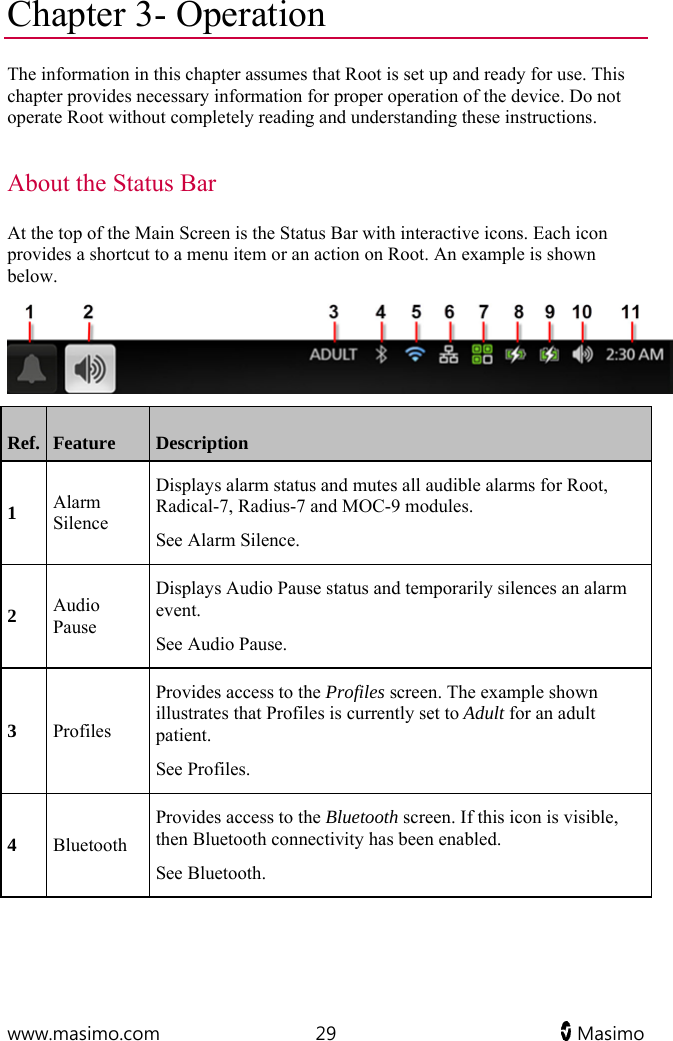  www.masimo.com  29   Masimo   Chapter 3- Operation The information in this chapter assumes that Root is set up and ready for use. This chapter provides necessary information for proper operation of the device. Do not operate Root without completely reading and understanding these instructions.  About the Status Bar At the top of the Main Screen is the Status Bar with interactive icons. Each icon provides a shortcut to a menu item or an action on Root. An example is shown below.  Ref.  Feature  Description 1 Alarm Silence Displays alarm status and mutes all audible alarms for Root, Radical-7, Radius-7 and MOC-9 modules. See Alarm Silence. 2 Audio Pause Displays Audio Pause status and temporarily silences an alarm event. See Audio Pause. 3 Profiles Provides access to the Profiles screen. The example shown illustrates that Profiles is currently set to Adult for an adult patient. See Profiles. 4 Bluetooth Provides access to the Bluetooth screen. If this icon is visible, then Bluetooth connectivity has been enabled. See Bluetooth. 