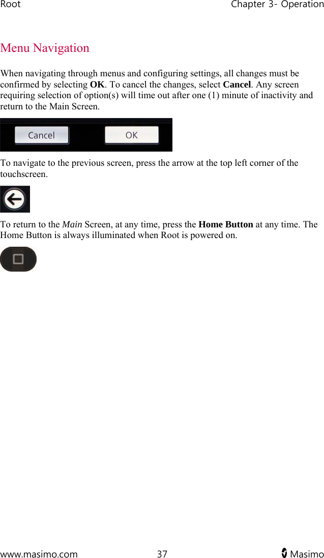 Root   Chapter 3- Operation  www.masimo.com  37   Masimo   Menu Navigation When navigating through menus and configuring settings, all changes must be confirmed by selecting OK. To cancel the changes, select Cancel. Any screen requiring selection of option(s) will time out after one (1) minute of inactivity and return to the Main Screen.  To navigate to the previous screen, press the arrow at the top left corner of the touchscreen.  To return to the Main Screen, at any time, press the Home Button at any time. The Home Button is always illuminated when Root is powered on.   