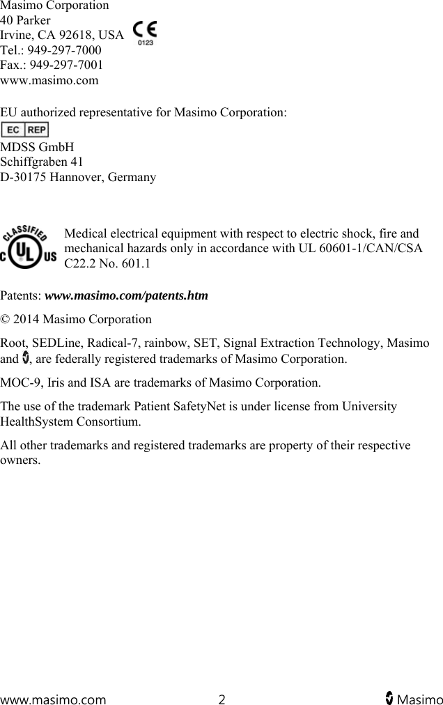  www.masimo.com  2   Masimo    Masimo Corporation 40 Parker Irvine, CA 92618, USA Tel.: 949-297-7000 Fax.: 949-297-7001 www.masimo.com  EU authorized representative for Masimo Corporation:  MDSS GmbH Schiffgraben 41 D-30175 Hannover, Germany   Medical electrical equipment with respect to electric shock, fire and mechanical hazards only in accordance with UL 60601-1/CAN/CSA C22.2 No. 601.1 Patents: www.masimo.com/patents.htm © 2014 Masimo Corporation Root, SEDLine, Radical-7, rainbow, SET, Signal Extraction Technology, Masimo and  , are federally registered trademarks of Masimo Corporation. MOC-9, Iris and ISA are trademarks of Masimo Corporation. The use of the trademark Patient SafetyNet is under license from University HealthSystem Consortium. All other trademarks and registered trademarks are property of their respective owners.  