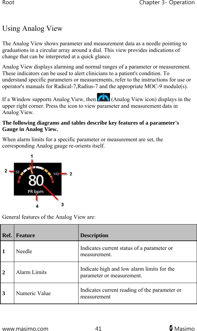 Root   Chapter 3- Operation  www.masimo.com  41   Masimo   Using Analog View The Analog View shows parameter and measurement data as a needle pointing to graduations in a circular array around a dial. This view provides indications of change that can be interpreted at a quick glance. Analog View displays alarming and normal ranges of a parameter or measurement. These indicators can be used to alert clinicians to a patient&apos;s condition. To understand specific parameters or measurements, refer to the instructions for use or operator&apos;s manuals for Radical-7,Radius-7 and the appropriate MOC-9 module(s). If a Window supports Analog View, then   (Analog View icon) displays in the upper right corner. Press the icon to view parameter and measurement data in Analog View. The following diagrams and tables describe key features of a parameter&apos;s Gauge in Analog View. When alarm limits for a specific parameter or measurement are set, the corresponding Analog gauge re-orients itself.  General features of the Analog View are: Ref.  Feature  Description 1 Needle  Indicates current status of a parameter or measurement. 2 Alarm Limits  Indicate high and low alarm limits for the parameter or measurement. 3 Numeric Value  Indicates current reading of the parameter or measurement 