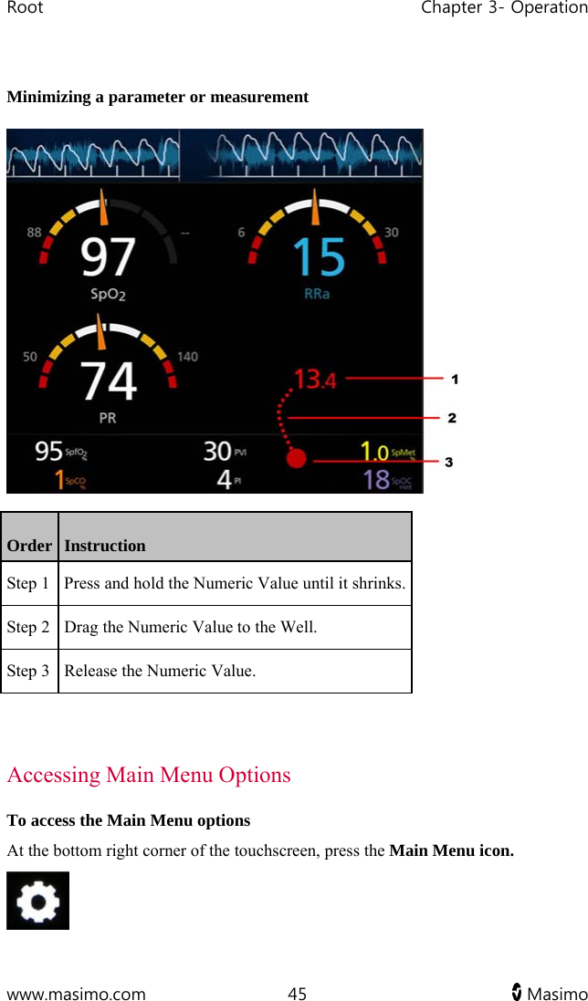 Root   Chapter 3- Operation  www.masimo.com  45   Masimo    Minimizing a parameter or measurement  Order   Instruction Step 1  Press and hold the Numeric Value until it shrinks.Step 2  Drag the Numeric Value to the Well. Step 3  Release the Numeric Value.   Accessing Main Menu Options To access the Main Menu options At the bottom right corner of the touchscreen, press the Main Menu icon.  