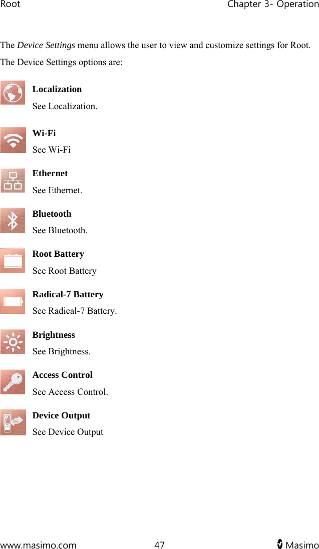 Root   Chapter 3- Operation  www.masimo.com  47   Masimo   The Device Settings menu allows the user to view and customize settings for Root. The Device Settings options are:  Localization See Localization.  Wi-Fi See Wi-Fi    Ethernet See Ethernet.  Bluetooth See Bluetooth.   Root Battery  See Root Battery   Radical-7 Battery See Radical-7 Battery. Brightness See Brightness.   Access Control See Access Control.   Device Output See Device Output    