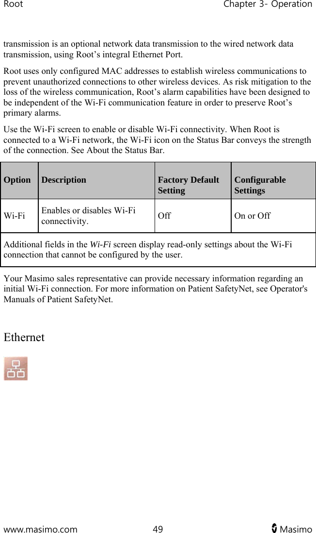 Root   Chapter 3- Operation  www.masimo.com  49   Masimo   transmission is an optional network data transmission to the wired network data transmission, using Root’s integral Ethernet Port.  Root uses only configured MAC addresses to establish wireless communications to prevent unauthorized connections to other wireless devices. As risk mitigation to the loss of the wireless communication, Root’s alarm capabilities have been designed to be independent of the Wi-Fi communication feature in order to preserve Root’s primary alarms. Use the Wi-Fi screen to enable or disable Wi-Fi connectivity. When Root is connected to a Wi-Fi network, the Wi-Fi icon on the Status Bar conveys the strength of the connection. See About the Status Bar. Option  Description  Factory Default Setting  Configurable Settings Wi-Fi  Enables or disables Wi-Fi connectivity.  Off  On or Off Additional fields in the Wi-Fi screen display read-only settings about the Wi-Fi connection that cannot be configured by the user. Your Masimo sales representative can provide necessary information regarding an initial Wi-Fi connection. For more information on Patient SafetyNet, see Operator&apos;s Manuals of Patient SafetyNet.  Ethernet  