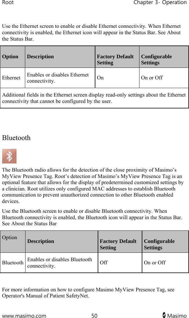 Root   Chapter 3- Operation  www.masimo.com  50   Masimo   Use the Ethernet screen to enable or disable Ethernet connectivity. When Ethernet connectivity is enabled, the Ethernet icon will appear in the Status Bar. See About the Status Bar.  Option  Description  Factory Default Setting  Configurable Settings Ethernet  Enables or disables Ethernet connectivity.  On  On or Off Additional fields in the Ethernet screen display read-only settings about the Ethernet connectivity that cannot be configured by the user.   Bluetooth  The Bluetooth radio allows for the detection of the close proximity of Masimo’s MyView Presence Tag. Root’s detection of Masimo’s MyView Presence Tag is an optional feature that allows for the display of predetermined customized settings by a clinician. Root utilizes only configured MAC addresses to establish Bluetooth communication to prevent unauthorized connection to other Bluetooth enabled devices. Use the Bluetooth screen to enable or disable Bluetooth connectivity. When Bluetooth connectivity is enabled, the Bluetooth icon will appear in the Status Bar. See About the Status Bar Option  Description  Factory Default Setting  Configurable Settings Bluetooth  Enables or disables Bluetooth connectivity.  Off  On or Off  For more information on how to configure Masimo MyView Presence Tag, see Operator&apos;s Manual of Patient SafetyNet.  