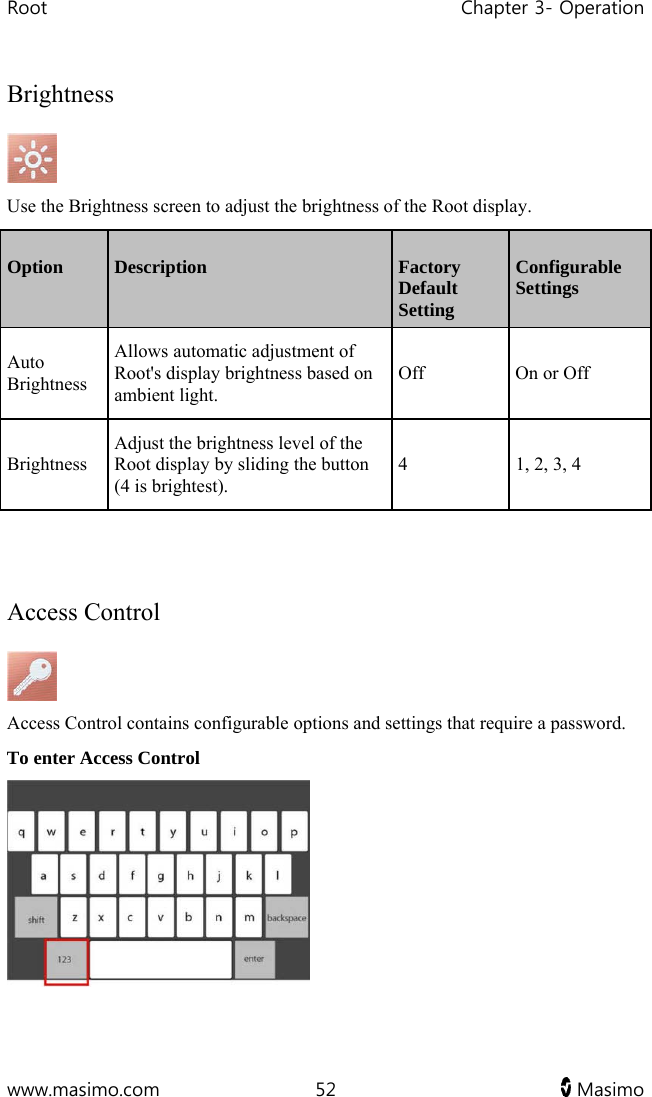 Root   Chapter 3- Operation  www.masimo.com  52   Masimo   Brightness  Use the Brightness screen to adjust the brightness of the Root display. Option  Description  Factory Default Setting Configurable Settings Auto Brightness  Allows automatic adjustment of Root&apos;s display brightness based on ambient light. Off  On or Off Brightness Adjust the brightness level of the Root display by sliding the button (4 is brightest). 4  1, 2, 3, 4   Access Control  Access Control contains configurable options and settings that require a password. To enter Access Control  