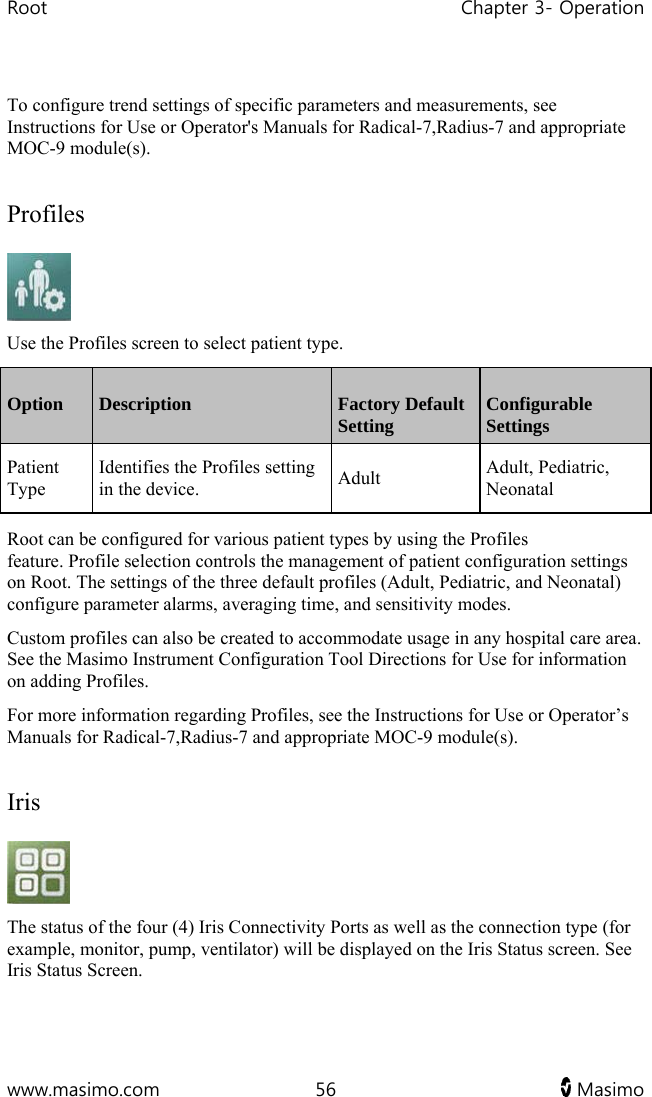 Root   Chapter 3- Operation  www.masimo.com  56   Masimo    To configure trend settings of specific parameters and measurements, see Instructions for Use or Operator&apos;s Manuals for Radical-7,Radius-7 and appropriate MOC-9 module(s).  Profiles  Use the Profiles screen to select patient type. Option  Description  Factory Default Setting  Configurable Settings Patient Type Identifies the Profiles setting in the device.  Adult  Adult, Pediatric, Neonatal   Root can be configured for various patient types by using the Profiles feature. Profile selection controls the management of patient configuration settings on Root. The settings of the three default profiles (Adult, Pediatric, and Neonatal) configure parameter alarms, averaging time, and sensitivity modes. Custom profiles can also be created to accommodate usage in any hospital care area. See the Masimo Instrument Configuration Tool Directions for Use for information on adding Profiles. For more information regarding Profiles, see the Instructions for Use or Operator’s Manuals for Radical-7,Radius-7 and appropriate MOC-9 module(s).  Iris  The status of the four (4) Iris Connectivity Ports as well as the connection type (for example, monitor, pump, ventilator) will be displayed on the Iris Status screen. See Iris Status Screen.   