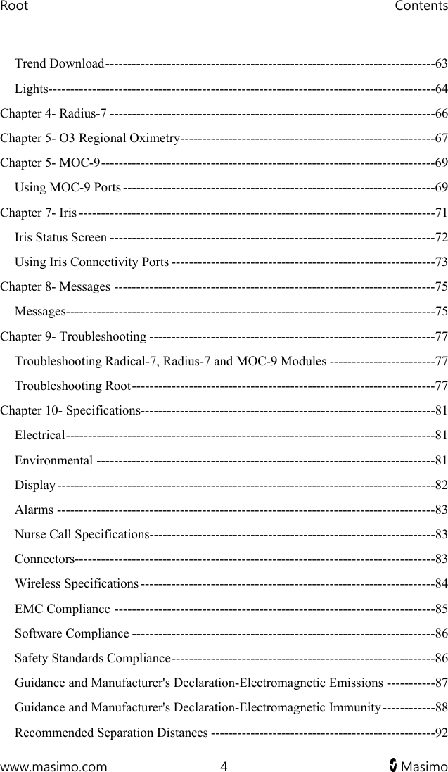 Root   Contents  www.masimo.com  4   Masimo   Trend Download ---------------------------------------------------------------------------63 Lights----------------------------------------------------------------------------------------64 Chapter 4- Radius-7 --------------------------------------------------------------------------66 Chapter 5- O3 Regional Oximetry----------------------------------------------------------67 Chapter 5- MOC-9 ----------------------------------------------------------------------------69 Using MOC-9 Ports -----------------------------------------------------------------------69 Chapter 7- Iris ---------------------------------------------------------------------------------71 Iris Status Screen --------------------------------------------------------------------------72 Using Iris Connectivity Ports ------------------------------------------------------------73 Chapter 8- Messages -------------------------------------------------------------------------75 Messages------------------------------------------------------------------------------------75 Chapter 9- Troubleshooting -----------------------------------------------------------------77 Troubleshooting Radical-7, Radius-7 and MOC-9 Modules ------------------------77 Troubleshooting Root ---------------------------------------------------------------------77 Chapter 10- Specifications-------------------------------------------------------------------81 Electrical ------------------------------------------------------------------------------------81 Environmental -----------------------------------------------------------------------------81 Display --------------------------------------------------------------------------------------82 Alarms --------------------------------------------------------------------------------------83 Nurse Call Specifications-----------------------------------------------------------------83 Connectors----------------------------------------------------------------------------------83 Wireless Specifications -------------------------------------------------------------------84 EMC Compliance -------------------------------------------------------------------------85 Software Compliance ---------------------------------------------------------------------86 Safety Standards Compliance ------------------------------------------------------------86 Guidance and Manufacturer&apos;s Declaration-Electromagnetic Emissions -----------87 Guidance and Manufacturer&apos;s Declaration-Electromagnetic Immunity ------------88 Recommended Separation Distances ---------------------------------------------------92 