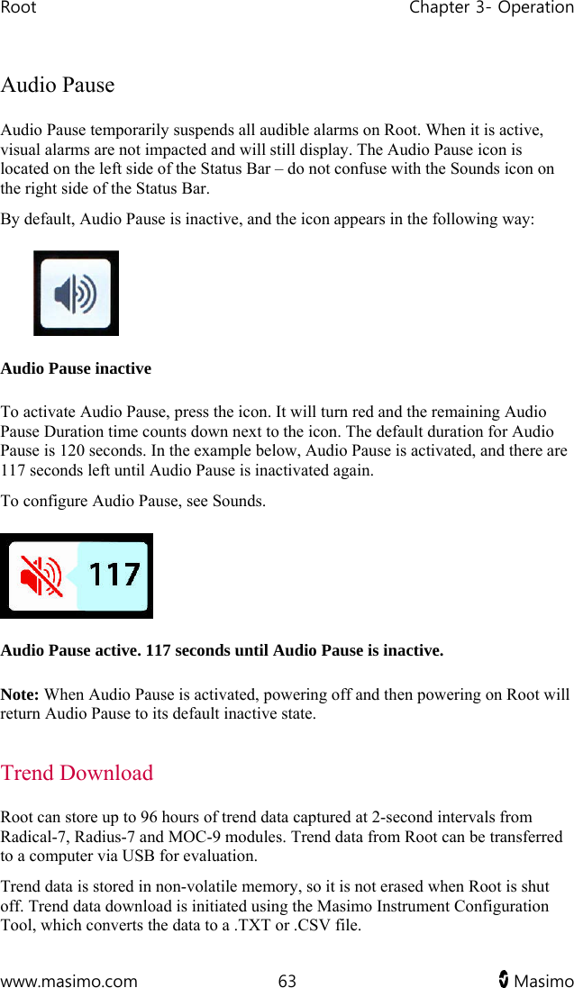 Root   Chapter 3- Operation  www.masimo.com  63   Masimo   Audio Pause Audio Pause temporarily suspends all audible alarms on Root. When it is active, visual alarms are not impacted and will still display. The Audio Pause icon is located on the left side of the Status Bar – do not confuse with the Sounds icon on the right side of the Status Bar. By default, Audio Pause is inactive, and the icon appears in the following way:  Audio Pause inactive  To activate Audio Pause, press the icon. It will turn red and the remaining Audio Pause Duration time counts down next to the icon. The default duration for Audio Pause is 120 seconds. In the example below, Audio Pause is activated, and there are 117 seconds left until Audio Pause is inactivated again. To configure Audio Pause, see Sounds.   Audio Pause active. 117 seconds until Audio Pause is inactive. Note: When Audio Pause is activated, powering off and then powering on Root will return Audio Pause to its default inactive state.  Trend Download Root can store up to 96 hours of trend data captured at 2-second intervals from Radical-7, Radius-7 and MOC-9 modules. Trend data from Root can be transferred to a computer via USB for evaluation.  Trend data is stored in non-volatile memory, so it is not erased when Root is shut off. Trend data download is initiated using the Masimo Instrument Configuration Tool, which converts the data to a .TXT or .CSV file.  