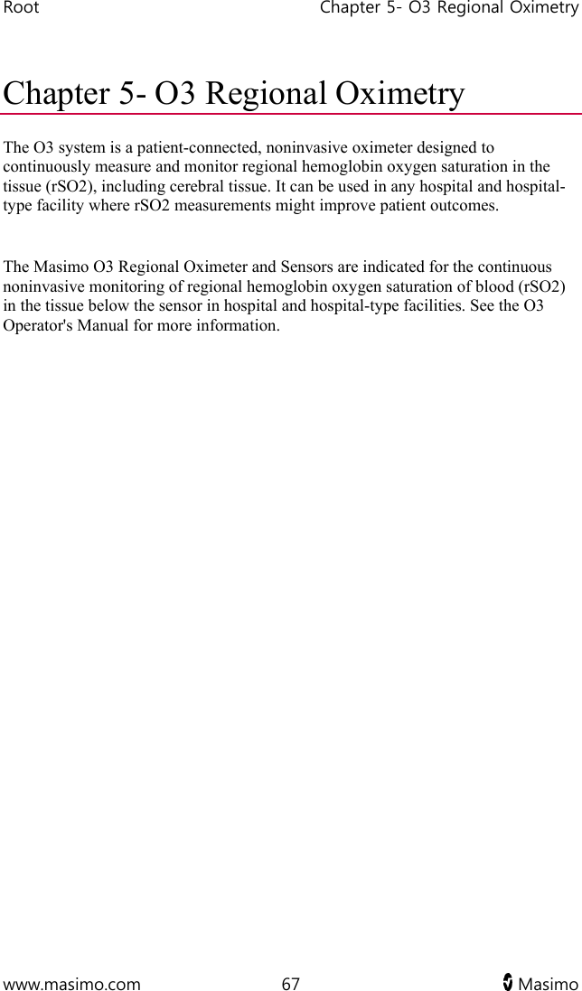 Root   Chapter 5- O3 Regional Oximetry  www.masimo.com  67   Masimo   Chapter 5- O3 Regional Oximetry The O3 system is a patient-connected, noninvasive oximeter designed to continuously measure and monitor regional hemoglobin oxygen saturation in the tissue (rSO2), including cerebral tissue. It can be used in any hospital and hospital-type facility where rSO2 measurements might improve patient outcomes.   The Masimo O3 Regional Oximeter and Sensors are indicated for the continuous noninvasive monitoring of regional hemoglobin oxygen saturation of blood (rSO2) in the tissue below the sensor in hospital and hospital-type facilities. See the O3 Operator&apos;s Manual for more information.  