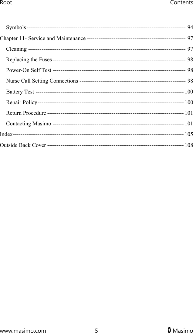 Root   Contents  www.masimo.com  5   Masimo   Symbols ------------------------------------------------------------------------------------  94 Chapter 11- Service and Maintenance ---------------------------------------------------- 97 Cleaning ----------------------------------------------------------------------------------- 97 Replacing the Fuses ---------------------------------------------------------------------- 98 Power-On Self Test ---------------------------------------------------------------------- 98 Nurse Call Setting Connections -------------------------------------------------------- 98 Battery Test ------------------------------------------------------------------------------ 100 Repair Policy ----------------------------------------------------------------------------- 100 Return Procedure ------------------------------------------------------------------------ 101 Contacting Masimo --------------------------------------------------------------------- 101 Index ------------------------------------------------------------------------------------------  105 Outside Back Cover ------------------------------------------------------------------------ 108   