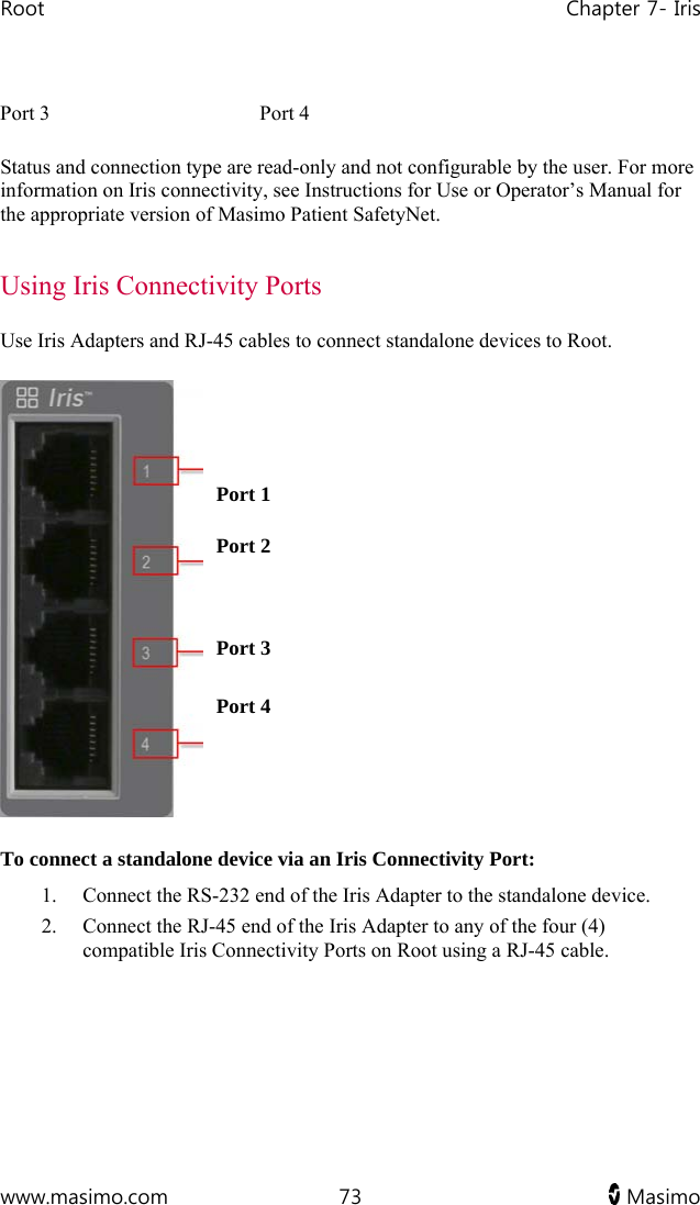 Root   Chapter 7- Iris  www.masimo.com  73   Masimo   Port 3  Port 4 Status and connection type are read-only and not configurable by the user. For more information on Iris connectivity, see Instructions for Use or Operator’s Manual for the appropriate version of Masimo Patient SafetyNet.  Using Iris Connectivity Ports Use Iris Adapters and RJ-45 cables to connect standalone devices to Root.   Port 1Port 2 Port 3Port 4 To connect a standalone device via an Iris Connectivity Port: 1. Connect the RS-232 end of the Iris Adapter to the standalone device. 2. Connect the RJ-45 end of the Iris Adapter to any of the four (4) compatible Iris Connectivity Ports on Root using a RJ-45 cable.   