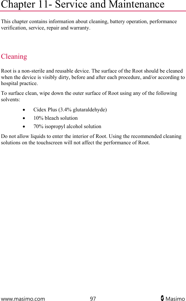  www.masimo.com  97   Masimo   Chapter 11- Service and Maintenance This chapter contains information about cleaning, battery operation, performance verification, service, repair and warranty.   Cleaning Root is a non-sterile and reusable device. The surface of the Root should be cleaned when the device is visibly dirty, before and after each procedure, and/or according to hospital practice. To surface clean, wipe down the outer surface of Root using any of the following solvents:  Cidex Plus (3.4% glutaraldehyde)  10% bleach solution  70% isopropyl alcohol solution Do not allow liquids to enter the interior of Root. Using the recommended cleaning solutions on the touchscreen will not affect the performance of Root.   