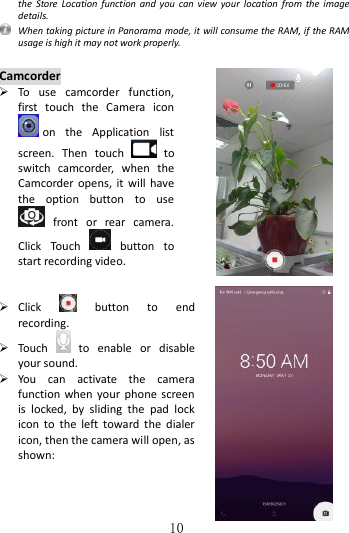   10 the  Store  Location function and you  can  view  your  location  from  the  image details.   When taking picture in Panorama mode, it will consume the RAM, if the RAM usage is high it may not work properly.  Camcorder  To  use  camcorder  function, first  touch  the  Camera  icon on  the  Application  list screen.  Then  touch    to switch  camcorder,  when  the Camcorder  opens, it  will have the  option  button  to  use   front  or  rear  camera. Click  Touch    button  to start recording video.      Click    button  to  end recording.    Touch    to  enable  or  disable your sound.  You  can  activate  the  camera function when your  phone  screen is  locked,  by  sliding  the  pad  lock icon to  the  left toward  the  dialer icon, then the camera will open, as shown:     