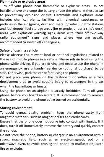   13 Flammable or explosive areas Turn  off  your  phone  near  flammable  or  explosive  areas.  Do  not install/remove or charge the battery or use the phone in these areas to  prevent  any  explosion  or  fire.  Flammable  and  explosive  areas include:  chemical  plants,  facilities  with  chemical  substances  or particles in the air (grains, dust and metal powder ), petrol stations and fuel depots, fuel storage areas (for example, under a ship’s deck), areas  with  explosion  warning  signs,  areas  with  “turn  off  two-way radio  equipment”  signs  and  places  where  you  are  usually recommended to switch off car engines.    Safety of use in a vehicle Please observe the  relevant local or  national regulations related to the use of mobile phones in a vehicle. Please refrain from using the phone while driving. If you are driving and need to use the phone in an  emergency,  use  a  hands-free  device  (optional  purchase)  to  be safe. Otherwise, park the car before using the phone.   Do  not  place  your  phone  on  the  dashboard  or  within  an  airbag deployment  area  to  avoid  causing  injury  to  passengers  in  the  car when the bag inflates or bursts.   Using  the phone  on an  airplane  is strictly  forbidden.  Turn off  your phone before you board  an aircraft. It  is recommended  to remove the battery to avoid the phone being turned on accidentally.  Storing environment To  avoid  demagnetizing  problem,  keep  the  phone  away  from magnetic materials, such as magnetic discs and credit cards. Ensure that the phone does not come into contact with liquids. If it does, turn it off immediately, remove the battery and quickly contact the vendor. Do not store the phone, battery or charger in an environment with a strong  magnetic  field,  such  as  an  electromagnetic  pot  or  a microwave oven, to avoid causing the phone to  malfunction, catch fire or explode.   