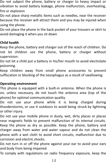   14 Do  not  subject  the  phone,  battery  or  charger  to  heavy  impact  or vibration to avoid battery leakage, phone malfunction, overheating, fire or explosion Do not place sharp metallic items such as needles, near the receiver because the receiver will attract them and you may be injured when using the phone. Do not place the phone in the back pocket of your trousers or skirt to avoid damaging it when you sit down  Child health Keep the phone, battery and charger out of the reach of children. Do not  let  children  use  the  phone,  battery  or  charger  without supervision. Do not let a child put a battery in his/her mouth to avoid electrolyte poisoning. Keep  children  away  from  small  phone  accessories  to  prevent suffocation or blocking of the oesophagus as a result of swallowing.  Operating environment This phone is  equipped with a built-in antenna. When the phone is on,  unless  necessary,  do  not  touch  the  antenna  area  (top  of  the phone) for optimal communication quality. Do  not  use  your  phone  while  it  is  being  charged  during thunderstorms, or use it outdoors to avoid being struck by lightning or other injury. Do not use your mobile  phone  in dusty, wet, dirty  places or places near magnetic  fields to  prevent  malfunction  of its  internal  circuits. Keep  the  phone  as  dry  as  possible.  Keep  the  phone,  battery  and charger away  from  water  and  water vapour  and  do  not  clean  the phone with  a  wet  cloth  to avoid short  circuits,  malfunction  due  to corrosion and electric shocks. Do not turn in or off the phone against your ear to avoid your ears and body from being impaired. To  comply  with  regulations  on radio frequency  exposure,  keep the 