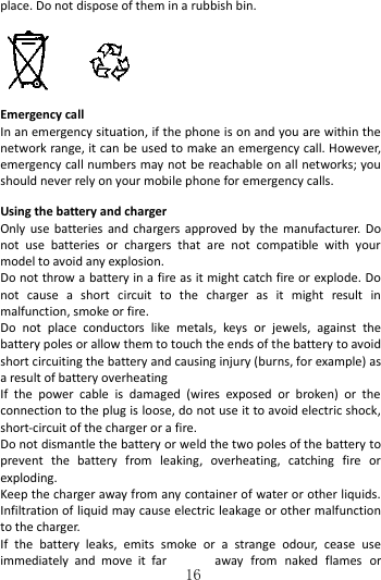   16 place. Do not dispose of them in a rubbish bin.   Emergency call In an emergency situation, if the phone is on and you are within the network range, it can be used to make an emergency call. However, emergency call numbers may not be reachable on all networks; you should never rely on your mobile phone for emergency calls.  Using the battery and charger   Only use batteries  and chargers approved by  the manufacturer. Do not  use  batteries  or  chargers  that  are  not  compatible  with  your model to avoid any explosion.   Do not throw a battery in a fire as it might catch fire or explode. Do not  cause  a  short  circuit  to  the  charger  as  it  might  result  in malfunction, smoke or fire.     Do  not  place  conductors  like  metals,  keys  or  jewels,  against  the battery poles or allow them to touch the ends of the battery to avoid short circuiting the battery and causing injury (burns, for example) as a result of battery overheating   If  the  power  cable  is  damaged  (wires  exposed  or  broken)  or  the connection to the plug is loose, do not use it to avoid electric shock, short-circuit of the charger or a fire. Do not dismantle the battery or weld the two poles of the battery to prevent  the  battery  from  leaking,  overheating,  catching  fire  or exploding.   Keep the charger away from any container of water or other liquids. Infiltration of liquid may cause electric leakage or other malfunction to the charger. If  the  battery  leaks,  emits  smoke  or  a  strange  odour,  cease  use immediately  and  move  it  far  away  from  naked  flames  or 