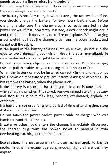   17 people to avoid a fire or injury from explosion.   Do not charge the battery in a dusty or damp environment and keep the cable away from heated objects.   The battery is not fully charged when leaving the factory. Therefore, you  should  charge  the  battery  for  two  hours  before  use.  Before charging,  make  sure  the  charge  plug  is  correctly  inserted  in  the power socket. If it is incorrectly inserted, electric shock might occur and the phone or battery may catch fire or explode. When charging is completed, pull out the charger plug from the power socket, and do not pull the cable.               If  the  liquid in  the battery splashes  into your  eyes, do  not rub  the eyes  to  avoid  damaging  your  vision,  rinse  the  eyes  immediately  in clean water and go to a hospital for assistance. Do not  place  heavy  objects  on the  charger cable.  Do not  damage, twist or pull the cable to avoid causing electric shock or fire.     When the battery cannot be installed correctly in the phone, do not press down on it heavily to prevent it from leaking or exploding. Do not remove the battery when the phone is on.   If  the  battery  is  distorted,  has  changed  colour  or  is  unusually  hot when charging or when it is stored, remove immediately the battery and  stop  using  it  or  it  may  leak,  become  overheated,  explode  or catch fire.   If a battery is not used for a long period of time after charging, store it at room temperature Do  not  touch the  power  socket, power  cable  or  charger with  wet hands to avoid electric shock. If water or other  liquid enters the  charger, immediately disconnect the  charger  plug  from  the  power  socket  to  prevent  it  from overheating, catching a fire or malfunction.   Explanation:  The  instructions  in  this  user  manual  apply  to  English mode.  In  other  language  operating  modes,  slight  differences  may appear.  