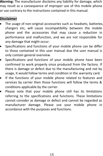   18 Warning: The manufacturer disclaims any liability for damage, which may result as a consequence of improper use of this mobile phone or use contrary to the instructions contained in this manual.  Disclaimer  The usage of non-original accessories such as headsets, batteries, chargers  etc,  will  cause  incompatibility  between  the  mobile phone  and  the  accessories  that  may  cause  a  reduction  in performance  and  malfunction,  and  we  are  not  responsible  for any damage that might occur.  Specifications and functions of your mobile phone can be differ to those  contained in  this  user manual  due the  user manual is only contain general overview.  Specifications  and  functions  of  your  mobile  phone  have  been confirmed to work properly since produced from the factory. If there is damage or defect due to the manufacturing and not by usage, it would follow terms and condition in the warranty card.  If  the  functions  of  your  mobile  phone  related  to  features  and services by carrier then those functions will follow the terms &amp; conditions applicable by the carrier.  Please  note  that  your  mobile  phone  still  has  its  limitations referring  to  the  specifications  and  functions.  These  limitations cannot consider as damage or defect and cannot be regarded as manufacturer  damage.  Please  use  your  mobile  phone  in accordance with the purposes and functions. 