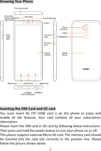   2 Knowing Your Phone      Inserting the SIM Card and SD card You  must  insert  4G  LTE  USIM  card  is  on  the  phone  to  enjoy  and enable  all  the  features.  Your  card  contains  all  your  subscription information. Please insert the SIM card or SD card by following below instructions. Then press and hold the power button to turn your phone on or off. This phone supports external Micro-SD card. The memory card should be  inserted  into  the  card  slot  correctly  to  the  position  line.  Please follow the picture shown above. 