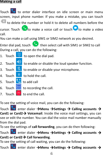   6 Making a call  Touch    to  enter  dialer  interface  on  idle  screen  or  main  menu screen, input phone  number.  If you  make  a mistake,  you  can touch to delete the number or hold it to delete all numbers before the cursor. Touch  to make a voice  call  or touch to make a video call. You can make a call using SIM1 or SIM2 network as you desired. Enter dial pad, touch    then select call with SIM1 or SIM2 to call During a call, you can do the following: 1. Touch    to open the dial pad. 2. Touch    to enable or disable the loud speaker function. 3. Touch    to enable or disable your microphone. 4. Touch    to hold the call. 5. Touch    to add call 6. Touch    to recording the call. 7. Touch    to end the call.  To see the setting of voice mail, you can do the following: Touch   enter dialer Menu Settings   Calling accounts  Card1 or Card2 Voicemail. Inside the voice mail settings, you can see or edit the number. You can dial the voice mail number manually from the dial pad. To see the settings of call forwarding, you can do then following: Touch   enter dialer Menu Settings   Calling accounts  Card1 or Card2 Call forwarding. To see the setting of call waiting, you can do the following: Touch   enter dialer Menu  Settings  Calling accounts  