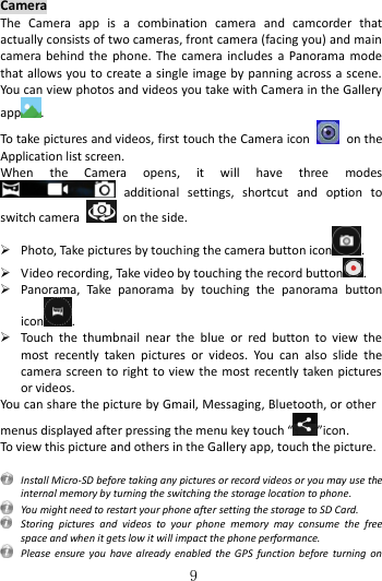   9  Camera The  Camera  app  is  a  combination  camera  and  camcorder  that actually consists of two cameras, front camera (facing you) and main camera behind the  phone. The camera includes  a Panorama mode that allows you to create a single image by panning across a scene. You can view photos and videos you take with Camera in the Gallery app . To take pictures and videos, first touch the Camera icon    on the Application list screen. When  the  Camera  opens,  it  will  have  three  modes   additional  settings,  shortcut  and  option  to switch camera    on the side.  Photo, Take pictures by touching the camera button icon .  Video recording, Take video by touching the record button .  Panorama,  Take  panorama  by  touching  the  panorama  button icon .  Touch  the  thumbnail  near  the  blue  or  red  button  to  view  the most  recently  taken  pictures  or  videos.  You  can  also  slide  the camera screen to right to view the most recently taken pictures or videos. You can share the picture by Gmail, Messaging, Bluetooth, or other menus displayed after pressing the menu key touch “ ”icon. To view this picture and others in the Gallery app, touch the picture.    Install Micro-SD before taking any pictures or record videos or you may use the internal memory by turning the switching the storage location to phone.   You might need to restart your phone after setting the storage to SD Card.   Storing  pictures  and  videos  to  your  phone  memory  may  consume  the  free space and when it gets low it will impact the phone performance.   Please ensure  you  have already  enabled  the GPS  function before turning  on 