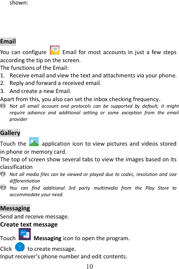   10 shown:     Email You can configure    Email  for  most  accounts  in just  a  few steps according the tip on the screen. The functions of the Email: 1. Receive email and view the text and attachments via your phone.   2. Reply and forward a received email. 3. And create a new Email. Apart from this, you also can set the inbox checking frequency.   Not  all  email  account  and  protocols  can  be  supported  by  default,  it  might require  advance  and  additional  setting  or  some  exception  from  the  email provider  Gallery Touch the    application  icon  to view  pictures and  videos stored in phone or memory card. The top of screen show several tabs to view the images based on its classification   Not all media files can be viewed or played  due to codec, resolution and  size differentiation  You  can  find  additional  3rd  party  multimedia  from  the  Play  Store  to accommodate your need.  Messaging Send and receive message. Create text message Touch    Messaging icon to open the program. Click    to create message. Input receiver’s phone number and edit contents. 