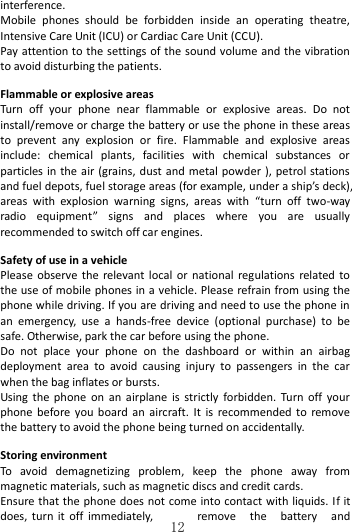   12 interference.       Mobile  phones  should  be  forbidden  inside  an  operating  theatre, Intensive Care Unit (ICU) or Cardiac Care Unit (CCU).   Pay attention to the settings of the sound volume and the vibration to avoid disturbing the patients.  Flammable or explosive areas Turn  off  your  phone  near  flammable  or  explosive  areas.  Do  not install/remove or charge the battery or use the phone in these areas to  prevent  any  explosion  or  fire.  Flammable  and  explosive  areas include:  chemical  plants,  facilities  with  chemical  substances  or particles in the air (grains, dust  and metal powder ),  petrol stations and fuel depots, fuel storage areas (for example, under a ship’s deck), areas  with  explosion  warning  signs,  areas  with  “turn  off  two-way radio  equipment”  signs  and  places  where  you  are  usually recommended to switch off car engines.    Safety of use in a vehicle Please  observe  the relevant local  or  national  regulations  related to the use of mobile phones in a vehicle. Please refrain from using the phone while driving. If you are driving and need to use the phone in an  emergency,  use  a  hands-free  device  (optional  purchase)  to  be safe. Otherwise, park the car before using the phone.   Do  not  place  your  phone  on  the  dashboard  or  within  an  airbag deployment  area  to  avoid  causing  injury  to  passengers  in  the  car when the bag inflates or bursts.   Using  the  phone  on  an  airplane  is  strictly  forbidden.  Turn  off  your phone  before you  board  an  aircraft.  It  is  recommended to  remove the battery to avoid the phone being turned on accidentally.  Storing environment To  avoid  demagnetizing  problem,  keep  the  phone  away  from magnetic materials, such as magnetic discs and credit cards. Ensure that  the phone does not come into contact with liquids. If it does, turn  it  off  immediately,  remove  the  battery  and 