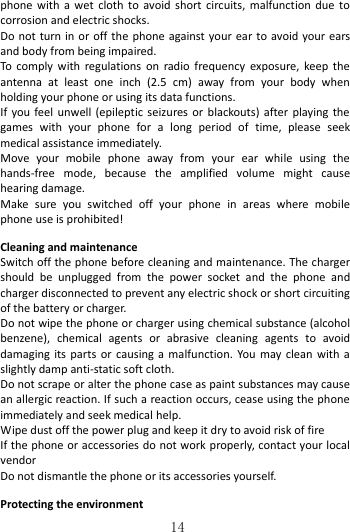   14 phone  with  a  wet  cloth  to  avoid  short  circuits,  malfunction  due  to corrosion and electric shocks. Do not turn  in or off the phone against your ear  to  avoid your ears and body from being impaired. To comply  with  regulations  on  radio  frequency  exposure,  keep  the antenna  at  least  one  inch  (2.5  cm)  away  from  your  body  when holding your phone or using its data functions. If  you feel  unwell  (epileptic seizures or  blackouts)  after  playing the games  with  your  phone  for  a  long  period  of  time,  please  seek medical assistance immediately. Move  your  mobile  phone  away  from  your  ear  while  using  the hands-free  mode,  because  the  amplified  volume  might  cause hearing damage. Make  sure  you  switched  off  your  phone  in  areas  where  mobile phone use is prohibited!  Cleaning and maintenance Switch off the phone before cleaning and maintenance. The charger should  be  unplugged  from  the  power  socket  and  the  phone  and charger disconnected to prevent any electric shock or short circuiting of the battery or charger. Do not wipe the phone or charger using chemical substance (alcohol benzene),  chemical  agents  or  abrasive  cleaning  agents  to  avoid damaging its  parts  or  causing  a  malfunction.  You  may  clean with  a slightly damp anti-static soft cloth. Do not scrape or alter the phone case as paint substances may cause an allergic reaction. If such a reaction occurs, cease using the phone immediately and seek medical help.     Wipe dust off the power plug and keep it dry to avoid risk of fire If the phone or accessories do not work properly, contact your local vendor Do not dismantle the phone or its accessories yourself.  Protecting the environment 