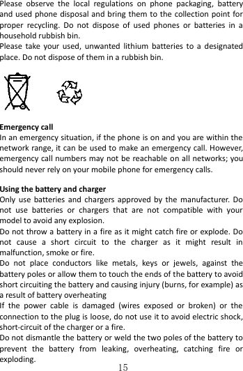   15 Please  observe  the  local  regulations  on  phone  packaging,  battery and used phone disposal and bring them to the  collection point for proper  recycling.  Do  not  dispose  of  used  phones  or  batteries  in  a household rubbish bin. Please  take  your  used,  unwanted  lithium  batteries  to  a  designated place. Do not dispose of them in a rubbish bin.   Emergency call In an emergency situation, if the phone is on and you are within the network range, it can be used to make an emergency call. However, emergency call numbers may not be reachable on all networks; you should never rely on your mobile phone for emergency calls.  Using the battery and charger   Only use  batteries and  chargers  approved  by  the  manufacturer.  Do not  use  batteries  or  chargers  that  are  not  compatible  with  your model to avoid any explosion.   Do not throw a battery in a fire as it might catch fire or explode. Do not  cause  a  short  circuit  to  the  charger  as  it  might  result  in malfunction, smoke or fire.     Do  not  place  conductors  like  metals,  keys  or  jewels,  against  the battery poles or allow them to touch the ends of the battery to avoid short circuiting the battery and causing injury (burns, for example) as a result of battery overheating   If  the  power  cable  is  damaged  (wires  exposed  or  broken)  or  the connection to the plug is loose, do not use it to avoid electric shock, short-circuit of the charger or a fire. Do not dismantle the battery or weld the two poles of the battery to prevent  the  battery  from  leaking,  overheating,  catching  fire  or exploding.   