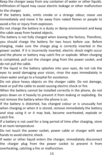   16 Keep the charger away from any container of water or other liquids. Infiltration of liquid may cause electric leakage or other malfunction to the charger. If  the  battery  leaks,  emits  smoke  or  a  strange  odour,  cease  use immediately and  move  it  far  away  from  naked flames  or  people to avoid a fire or injury from explosion.   Do not charge the battery in a dusty or damp environment and keep the cable away from heated objects.   The battery is not fully charged when leaving the factory. Therefore, you  should  charge  the  battery  for  two  hours  before  use.  Before charging,  make  sure  the  charge  plug  is  correctly  inserted  in  the power socket. If it is incorrectly inserted, electric shock might occur and the phone or battery may catch fire or explode. When charging is completed, pull out the charger plug from the power socket, and do not pull the cable.               If  the  liquid  in  the  battery  splashes  into  your eyes,  do  not  rub  the eyes  to  avoid  damaging  your  vision,  rinse  the  eyes  immediately  in clean water and go to a hospital for assistance. Do  not  place  heavy  objects  on  the  charger  cable.  Do  not  damage, twist or pull the cable to avoid causing electric shock or fire.     When the battery cannot be installed correctly in the phone, do not press down on it heavily to prevent it from leaking or exploding. Do not remove the battery when the phone is on.   If  the  battery  is  distorted,  has  changed  colour  or  is  unusually  hot when charging or when it is stored, remove immediately the battery and  stop  using  it  or  it  may  leak,  become  overheated,  explode  or catch fire.   If a battery is not used for a long period of time after charging, store it at room temperature Do  not  touch  the  power  socket,  power  cable  or  charger  with  wet hands to avoid electric shock. If  water or  other  liquid  enters  the  charger, immediately  disconnect the  charger  plug  from  the  power  socket  to  prevent  it  from overheating, catching a fire or malfunction. 