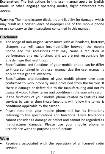   17   Explanation:  The  instructions  in  this  user  manual  apply  to  English mode.  In  other  language  operating  modes,  slight  differences  may appear.  Warning: The manufacturer disclaims any liability for damage, which may result as  a  consequence  of  improper use of this mobile phone or use contrary to the instructions contained in this manual.  Disclaimer  The usage of non-original accessories such as headsets, batteries, chargers  etc,  will  cause  incompatibility  between  the  mobile phone  and  the  accessories  that  may  cause  a  reduction  in performance  and  malfunction,  and  we  are  not  responsible  for any damage that might occur.  Specifications and functions  of your mobile  phone  can  be  differ to  those  contained  in  this  user  manual  due  the  user  manual  is only contain general overview.  Specifications  and  functions  of  your  mobile  phone  have  been confirmed to work properly since produced  from the factory. If there is damage or defect due to the manufacturing and not by usage, it would follow terms and condition in the warranty card.  If  the  functions  of  your  mobile  phone  related  to  features  and services by carrier then those functions  will  follow the terms &amp; conditions applicable by the carrier.  Please  note  that  your  mobile  phone  still  has  its  limitations referring  to  the  specifications  and  functions.  These  limitations cannot consider as damage or defect and cannot be regarded as manufacturer  damage.  Please  use  your  mobile  phone  in accordance with the purposes and functions.  Warn  Receivers  associated  with  the  operation  of  a  licensed  radio service: 