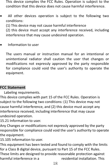   18 This device complies  the  FCC  Rules.  Operation  is  subject  to  the condition that this device does not cause harmful interference.     All  other  devices  operation  is  subject  to  the  following  two conditions:   (1) This device may not cause harmful interference (2) this device must  accept  any  interference received,  including interference that may cause undesired operation.     Information to user  The  users  manual  or  instruction  manual  for  an  intentional  or unintentional  radiator  shall  caution  the  user  that  changes  or modifications  not  expressly  approved  by  the  party  responsible for  compliance  could  void  the  user’s  authority  to  operate  the equipment.   FCC Statement   Labeling requirements. This device complies with part 15 of the FCC Rules. Operation is subject to the following two conditions: (1) This device may not cause harmful interference, and (2) this device must accept any interference received, including interference that may cause undesired operation. 15.21 Information to user. Any Changes or modifications not expressly approved by the party responsible for compliance could void the user&apos;s authority to operate the equipment. 15.105 Information to user. This equipment has been tested and found to comply with the limits for a Class B digital device, pursuant to Part 15 of the FCC Rules. These limits are designed to provide reasonable protection against harmful interference in a  residential installation. This 