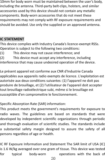   20 10mm for body worn must be maintained between the user’s body, including the antenna. Third-party belt-clips, holsters, and similar accessories used by this device should not contain any metallic components. Body-worn accessories that do not meet these requirements may not comply with RF exposure requirements and should be avoided. Use only the supplied or an approved antenna.  IC STATEMENT This device complies with Industry Canada’s licence-exempt RSSs. Operation is subject to the following two conditions: (1)  This device may not cause interference; and (2)  This device must accept any interference, including interference that may cause undesired operation of the device.  Le présent appareil est conforme aux CNR d&apos;Industrie Canada applicables aux appareils radio exempts de licence. L&apos;exploitation est autorisée aux deux conditions suivantes: (1) l&apos;appareil ne doit pas produire de brouillage, et (2) l&apos;utilisateur de l&apos;appareil doit accepter tout brouillage radioélectrique subi, même si le brouillage est susceptible d&apos;en compromettre le fonctionnement.  Specific Absorption Rate (SAR) information: This product meets the government&apos;s requirements for exposure to radio  waves.  The  guidelines  are  based  on  standards  that  were developed by  independent scientific organizations  through periodic and thorough evaluation of scientific studies. The standards include a  substantial  safety  margin  designed  to  assure  the  safety  of  all persons regardless of age or health.  IC RF Exposure Information and Statement The SAR limit of USA (IC) is 1.6 W/kg averaged over one gram of tissue. This device was tested for  typical  body-worn  operations  with  the  back  of 