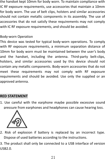   21 the handset kept 10mm for body worn. To maintain compliance with IC RF exposure requirements, use accessories that maintain a 10mm for body worn. The use of belt clips, holsters and similar accessories should not contain metallic components  in its assembly. The use of accessories that  do  not satisfy these requirements may not comply with IC RF exposure requirements, and should be avoided.    Body-worn Operation This device  was tested for typical body-worn operations.  To comply with  RF  exposure  requirements, a  minimum  separation distance of 10mm for body worn must be maintained between the user’s body and  the  handset,  including  the  antenna.  Third-party  belt-clips, holsters,  and  similar  accessories  used  by  this  device  should  not contain any metallic components. Body-worn accessories that do not meet  these  requirements  may  not  comply  with  RF  exposure requirements  and  should  be  avoided.  Use  only  the  supplied  or  an approved antenna.  RED STATEMENT 1.  Use  careful  with  the  earphone  maybe  possible  excessive  sound pressure from earphones and headphones can cause hearing loss.      2.  Risk  of  explosion  if  battery  is  replaced  by  an  incorrect  type. Dispose of used batteries according to the instructions. 3. The product shall only be connected to a USB interface of version USB2.0. 