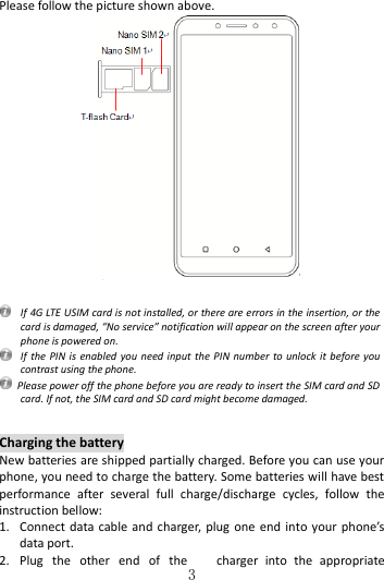   3 Please follow the picture shown above.    If 4G LTE USIM card is not installed, or there are errors in the insertion, or the card is damaged, “No service” notification will appear on the screen after your phone is powered on.   If the PIN  is  enabled you need input the  PIN number  to unlock  it  before you contrast using the phone.   Please power off the phone before you are ready to insert the SIM card and SD card. If not, the SIM card and SD card might become damaged.   Charging the battery New batteries are shipped partially charged. Before you can use your phone, you need to charge the battery. Some batteries will have best performance  after  several  full  charge/discharge  cycles,  follow  the instruction bellow: 1. Connect data cable and charger,  plug one end  into  your phone’s data port.     2. Plug  the  other  end  of  the  charger  into  the  appropriate 