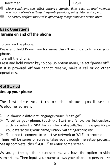   5 Talk time* ±25H  Many  conditions  can  affect  battery’s  standby  time,  such  as  local  network conditions, phone’s settings, frequent operations, using data services, etc.   The battery performance is also affected by charge state and temperature.   Basic Operations Turning on and off the phone  To turn on the phone:   Press  and hold  Power  key  for  more  than  3  seconds to  turn  on  your phone.   Turn off the phone:   Press and hold Power key to pop up option menu, select “power off”. If  it  is  powered  off  you  cannot  receive,  make  a  call  or  do  other operations.     Get Started Set up your phone  The  fi rst  tim e   you  tu r n  on  the   phone ,  you&apos;ll  s e e   a Welcome  s c reen.    To choose a different language, touch “Let’s go”.  To set up your phone, touch the Start and follow the instruction, such  as  select  a  SIM  for  cellular  data/calls/test  messages/Copy you data/adding your name/Unlock with fingerprint etc.    You need to connect to an active network or WI-FI to proceed. There will be series of screens takes you through  the  setup  process. Set up complete, click “GOT IT” to enter home screen.  As  you  go  through  the  setup  screens,  you  have  the  option  to  skip some steps. Then input your name allows your phone to personalize 