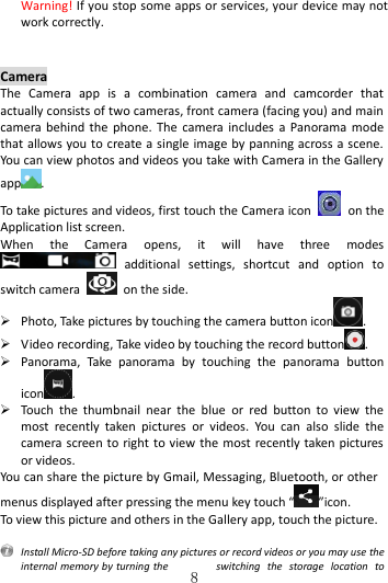   8  Warning! If you stop some apps or services, your device may not work correctly.   Camera The  Camera  app  is  a  combination  camera  and  camcorder  that actually consists of two cameras, front camera (facing you) and main camera behind  the  phone.  The  camera  includes  a  Panorama mode that allows you to create a single image by panning across a scene. You can view photos and videos you take with Camera in the Gallery app . To take pictures and videos, first touch the Camera icon    on the Application list screen. When  the  Camera  opens,  it  will  have  three  modes   additional  settings,  shortcut  and  option  to switch camera    on the side.  Photo, Take pictures by touching the camera button icon .  Video recording, Take video by touching the record button .  Panorama,  Take  panorama  by  touching  the  panorama  button icon .  Touch  the  thumbnail  near  the  blue  or  red  button  to  view  the most  recently  taken  pictures  or  videos.  You  can  also  slide  the camera screen to right  to view the most recently taken pictures or videos. You can share the picture by Gmail, Messaging, Bluetooth, or other menus displayed after pressing the menu key touch “ ”icon. To view this picture and others in the Gallery app, touch the picture.    Install Micro-SD before taking any pictures or record videos or you may use the internal memory by turning the  switching  the  storage  location  to 