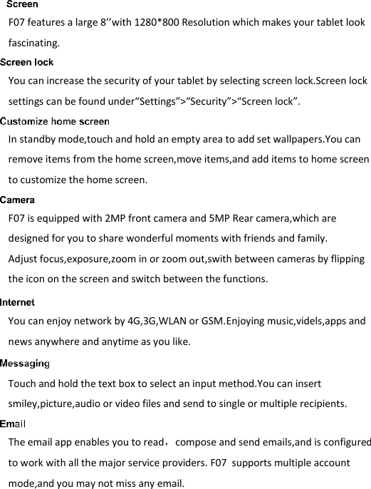   F07 features a large 8’’with 1280*800 Resolution which makes your tablet look fascinating.    You can increase the security of your tablet by selecting screen lock.Screen lock settings can be found under“Settings”&gt;“Security”&gt;“Screen lock”.  In standby mode,touch and hold an empty area to add set wallpapers.You can remove items from the home screen,move items,and add items to home screen to customize the home screen.  F07 is equipped with 2MP front camera and 5MP Rear camera,which are designed for you to share wonderful moments with friends and family. Adjust focus,exposure,zoom in or zoom out,swith between cameras by flipping the icon on the screen and switch between the functions.  You can enjoy network by 4G,3G,WLAN or GSM.Enjoying music,videls,apps and news anywhere and anytime as you like.  Touch and hold the text box to select an input method.You can insert smiley,picture,audio or video files and send to single or multiple recipients.   The email app enables you to read，compose and send emails,and is configured to work with all the major service providers. F07  supports multiple account mode,and you may not miss any email. 