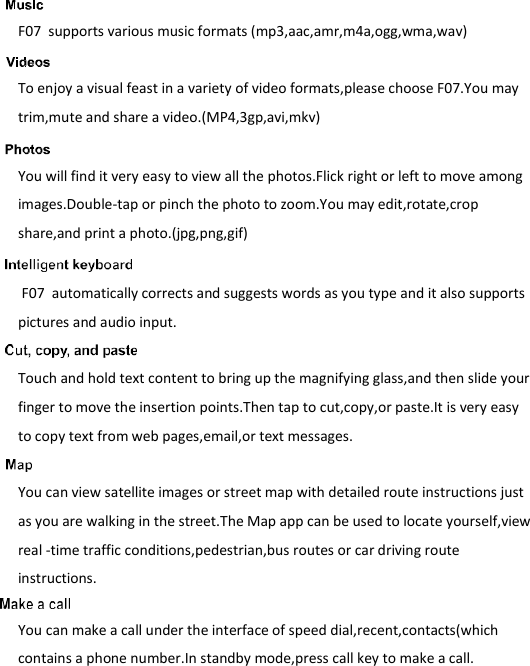    F07  supports various music formats (mp3,aac,amr,m4a,ogg,wma,wav)  To enjoy a visual feast in a variety of video formats,please choose F07.You may trim,mute and share a video.(MP4,3gp,avi,mkv)   You will find it very easy to view all the photos.Flick right or left to move among images.Double-tap or pinch the photo to zoom.You may edit,rotate,crop share,and print a photo.(jpg,png,gif)   F07  automatically corrects and suggests words as you type and it also supports pictures and audio input.  Touch and hold text content to bring up the magnifying glass,and then slide your finger to move the insertion points.Then tap to cut,copy,or paste.It is very easy to copy text from web pages,email,or text messages.   You can view satellite images or street map with detailed route instructions just as you are walking in the street.The Map app can be used to locate yourself,view real -time traffic conditions,pedestrian,bus routes or car driving route instructions.  You can make a call under the interface of speed dial,recent,contacts(which contains a phone number.In standby mode,press call key to make a call. 