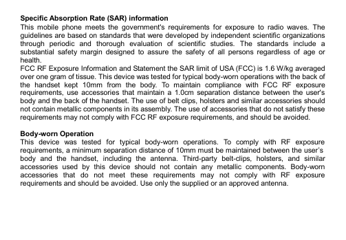    Specific Absorption Rate (SAR) information This  mobile  phone  meets  the  government&apos;s  requirements  for  exposure  to  radio  waves.  The guidelines are based on standards that were developed by independent scientific organizations through  periodic  and  thorough  evaluation  of  scientific  studies.  The  standards  include  a substantial  safety  margin  designed  to  assure  the  safety  of  all  persons  regardless  of  age  or health. FCC RF Exposure Information and Statement the SAR limit of USA (FCC) is 1.6 W/kg averaged over one gram of tissue. This device was tested for typical body-worn operations with the back of the  handset  kept  10mm  from  the  body.  To  maintain  compliance  with  FCC  RF  exposure requirements,  use  accessories that  maintain  a  1.0cm  separation  distance  between  the  user&apos;s body and the back of the handset. The use of belt clips, holsters and similar accessories should not contain metallic components in its assembly. The use of accessories that do not satisfy these requirements may not comply with FCC RF exposure requirements, and should be avoided.  Body-worn Operation This  device  was  tested  for  typical  body-worn  operations.  To  comply  with  RF  exposure requirements, a minimum separation distance of 10mm must be maintained between the user’s body  and  the  handset,  including  the  antenna.  Third-party  belt-clips,  holsters,  and  similar accessories  used  by  this  device  should  not  contain  any  metallic  components.  Body-worn accessories  that  do  not  meet  these  requirements  may  not  comply  with  RF  exposure requirements and should be avoided. Use only the supplied or an approved antenna.    