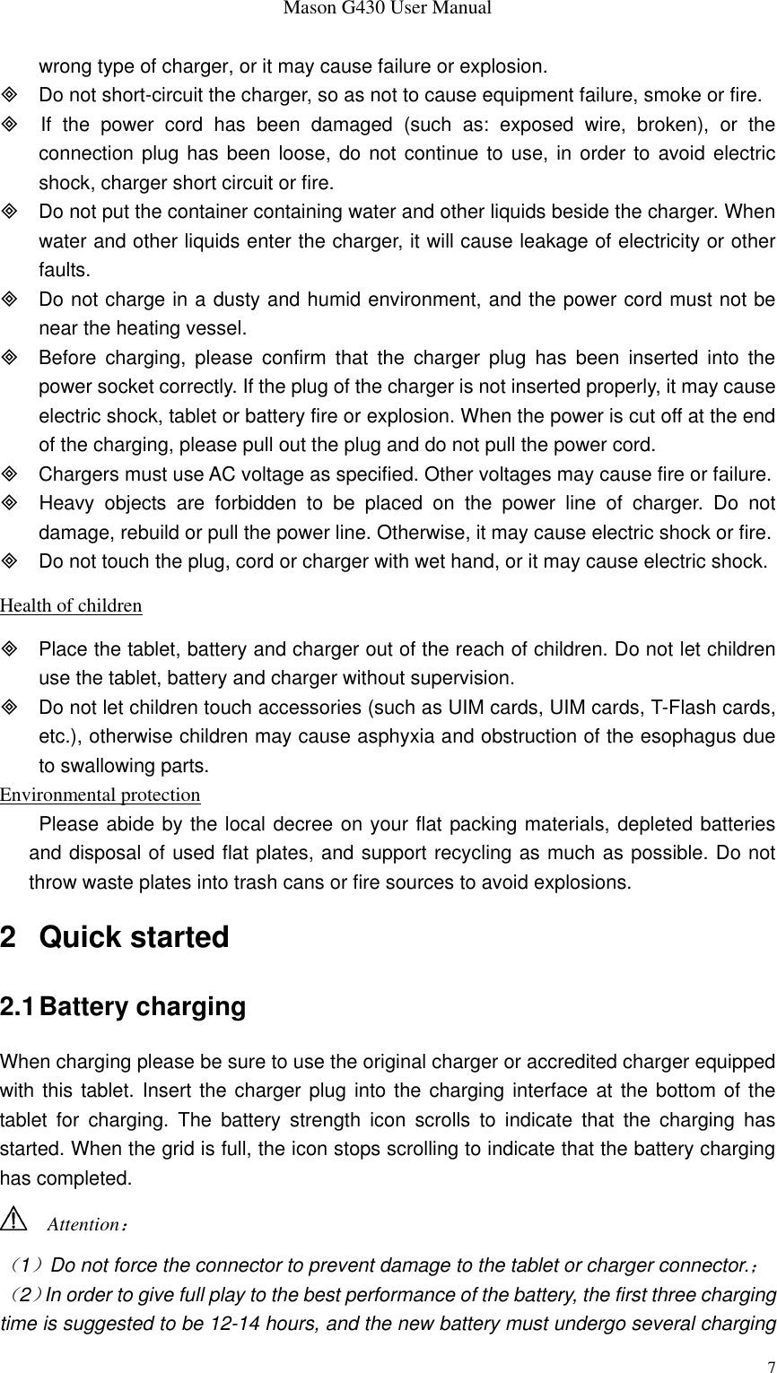 Mason G430 User Manual 7 wrong type of charger, or it may cause failure or explosion.   Do not short-circuit the charger, so as not to cause equipment failure, smoke or fire.   If  the  power  cord  has  been  damaged  (such  as:  exposed  wire,  broken),  or  the connection plug has been loose,  do not  continue to use, in order to avoid  electric shock, charger short circuit or fire.   Do not put the container containing water and other liquids beside the charger. When water and other liquids enter the charger, it will cause leakage of electricity or other faults.   Do not charge in a dusty and humid environment, and the power cord must not be near the heating vessel.   Before  charging,  please  confirm  that  the  charger  plug  has  been  inserted  into  the power socket correctly. If the plug of the charger is not inserted properly, it may cause electric shock, tablet or battery fire or explosion. When the power is cut off at the end of the charging, please pull out the plug and do not pull the power cord.   Chargers must use AC voltage as specified. Other voltages may cause fire or failure.   Heavy  objects  are  forbidden  to  be  placed  on  the  power  line  of  charger.  Do  not damage, rebuild or pull the power line. Otherwise, it may cause electric shock or fire.   Do not touch the plug, cord or charger with wet hand, or it may cause electric shock. Health of children   Place the tablet, battery and charger out of the reach of children. Do not let children use the tablet, battery and charger without supervision.   Do not let children touch accessories (such as UIM cards, UIM cards, T-Flash cards, etc.), otherwise children may cause asphyxia and obstruction of the esophagus due to swallowing parts. Environmental protection Please abide by the local decree on your flat packing materials, depleted batteries and disposal of used flat plates, and support recycling as much as possible. Do not throw waste plates into trash cans or fire sources to avoid explosions. 2  Quick started 2.1 Battery charging When charging please be sure to use the original charger or accredited charger equipped with this tablet. Insert the charger plug into the charging interface  at the bottom of the tablet  for  charging.  The  battery  strength  icon  scrolls  to  indicate  that  the  charging  has started. When the grid is full, the icon stops scrolling to indicate that the battery charging has completed.   Attention： （1）Do not force the connector to prevent damage to the tablet or charger connector.； （2）In order to give full play to the best performance of the battery, the first three charging time is suggested to be 12-14 hours, and the new battery must undergo several charging 